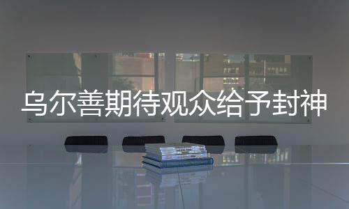 烏爾善期待觀眾給予封神第三部機會，期待再創(chuàng)神話