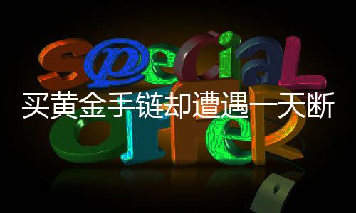 買黃金手鏈卻遭遇一天斷裂，質(zhì)量問題還是使用不當(dāng)？