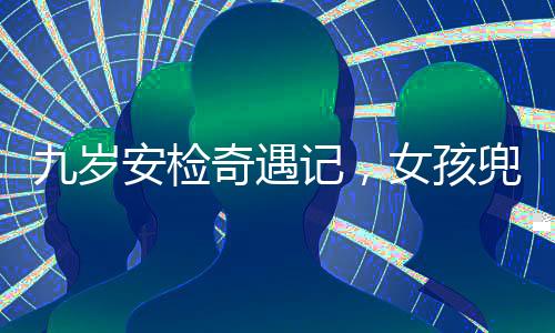 九歲安檢奇遇記，女孩兜裝違禁品引發(fā)關(guān)注