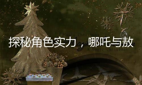 探秘角色實力，哪吒與敖丙，及歷史人物鰲拜的對比
