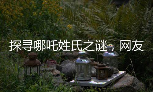 探尋哪吒姓氏之謎，網(wǎng)友熱議背后的故事