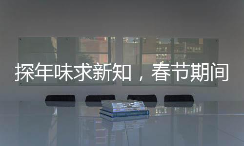 探年味求新知，春節(jié)期間科普活動(dòng)火熱開展