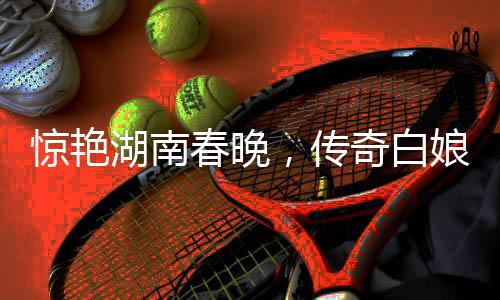 驚艷湖南春晚，傳奇白娘子再現(xiàn)舞臺(tái)