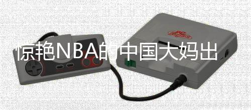 驚艷NBA的中國大媽出場費達5000美元，一場文化與商業(yè)的交融盛宴