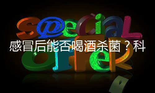 感冒后能否喝酒殺菌？科學解析