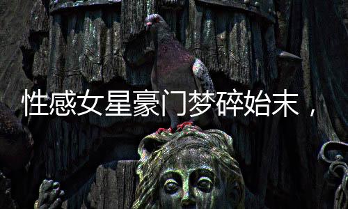 性感女星豪門夢碎始末，揭示背后不為人知的真相