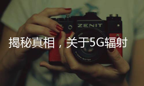 揭秘真相，關(guān)于5G輻射比4G強，危害更大的謠言解析