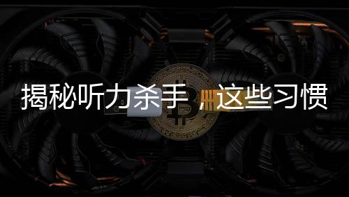 揭秘聽力殺手，這些習(xí)慣真的會(huì)偷走你的聽力