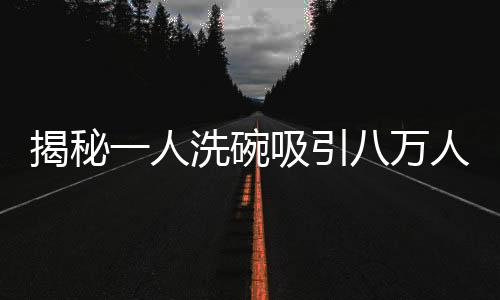揭秘一人洗碗吸引八萬人圍觀的魔力，一場洗碗秀的獨特魅力