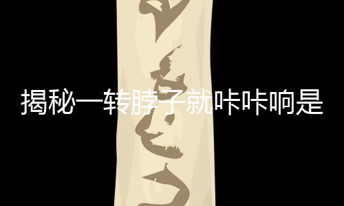 揭秘一轉(zhuǎn)脖子就咔咔響是得頸椎病？真相，擊破謠言