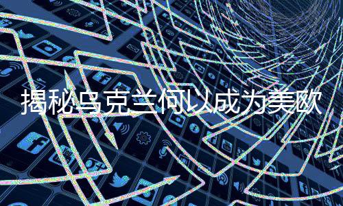 揭秘烏克蘭何以成為美歐關(guān)注的熱點(diǎn)焦點(diǎn)，全面分析背后深層因素