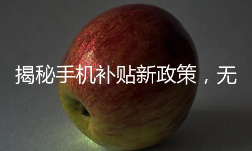 揭秘手機(jī)補(bǔ)貼新政策，無(wú)需交舊手機(jī)，福利惠及廣大消費(fèi)者