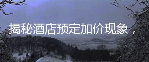 揭秘酒店預(yù)定加價現(xiàn)象，到店加價200元背后的真相