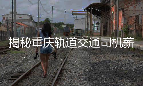 揭秘重慶軌道交通司機(jī)薪資真相，年薪8-10萬？假！