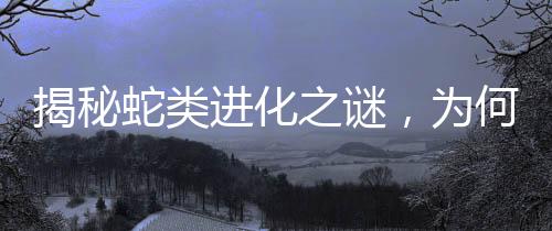 揭秘蛇類進化之謎，為何四肢逐漸消失？