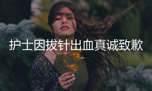 護(hù)士因拔針出血真誠致歉，護(hù)士職業(yè)道德與患者情感的交織展現(xiàn)
