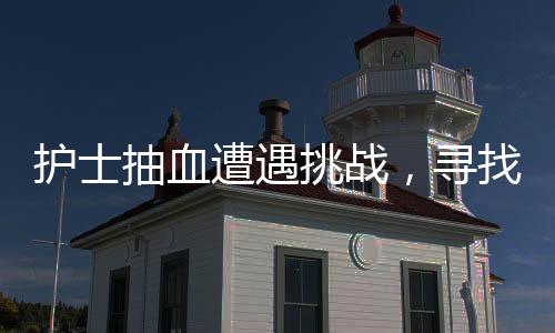 護(hù)士抽血遭遇挑戰(zhàn)，尋找血管之路并非一帆風(fēng)順