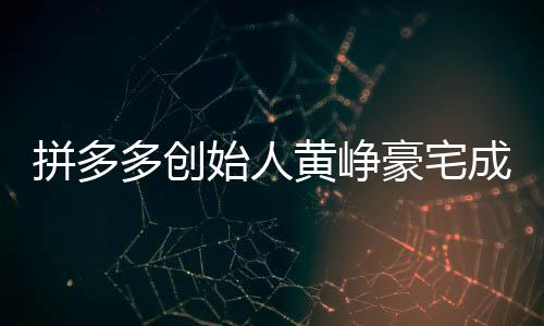拼多多創(chuàng)始人黃崢豪宅成交內(nèi)幕揭秘，一次影響資本市場(chǎng)的買房事件，金額高達(dá)4.8億！