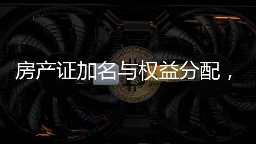 房產證加名與權益分配，現(xiàn)實挑戰(zhàn)與應對策略