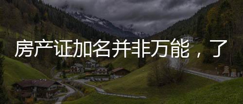 房產(chǎn)證加名并非萬能，了解細節(jié)避免房產(chǎn)糾紛