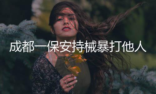 成都一保安持械暴打他人事件曝光，警方迅速介入調(diào)查處理