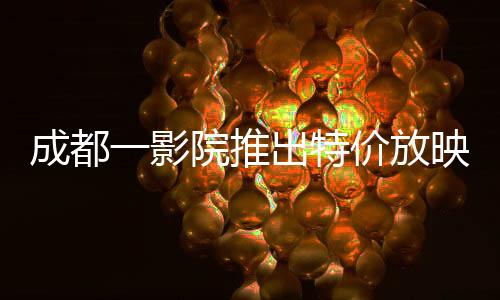 成都一影院推出特價放映哪吒重生，僅售29.9元