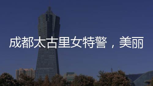 成都太古里女特警，美麗與力量并存