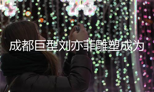 成都巨型劉亦菲雕塑成為新晉網紅打卡點