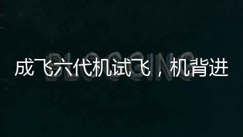 成飛六代機(jī)試飛，機(jī)背進(jìn)氣道細(xì)節(jié)一覽無余