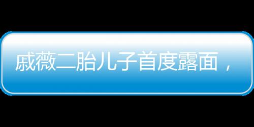 戚薇二胎兒子首度露面，家庭新成員的溫馨亮相