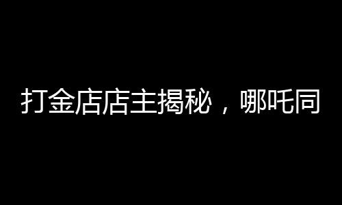 打金店店主揭秘，哪吒同款金鐲價(jià)格上萬(wàn)——探尋背后的故事