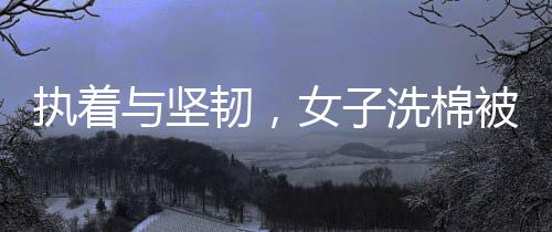執(zhí)著與堅韌，女子洗棉被背后的故事