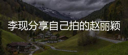 李現(xiàn)分享自己拍的趙麗穎，一部影視佳作背后的故事
