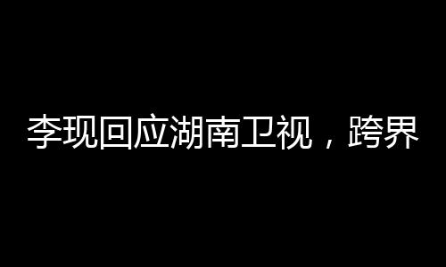 李現(xiàn)回應(yīng)湖南衛(wèi)視，跨界合作展現(xiàn)多元魅力