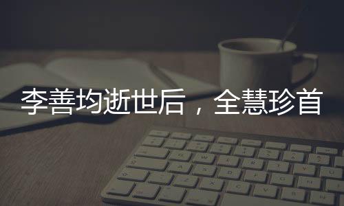 李善均逝世后，全慧珍首次公開亮相，緬懷過去，展望未來