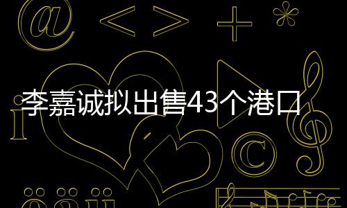 李嘉誠擬出售43個港口，港口業(yè)務大動作引起業(yè)內(nèi)關注