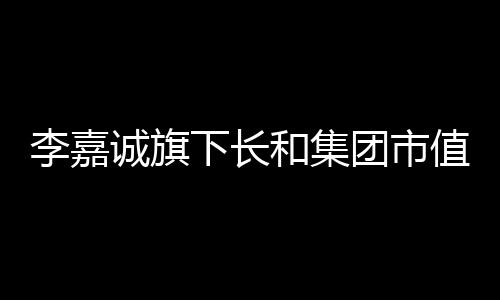 李嘉誠(chéng)旗下長(zhǎng)和集團(tuán)市值大幅縮水，引發(fā)市場(chǎng)關(guān)注