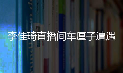 李佳琦直播間車?yán)遄釉庥鼍W(wǎng)友集體吐槽翻車事件深度剖析