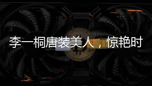 李一桐唐裝美人，驚艷時(shí)光，傳承文化魅力