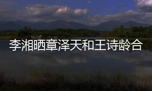 李湘曬章澤天和王詩(shī)齡合照引發(fā)網(wǎng)友熱議
