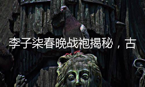 李子柒春晚戰(zhàn)袍揭秘，古典與現(xiàn)代的完美融合