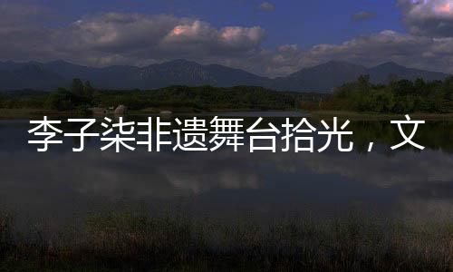 李子柒非遺舞臺拾光，文化與美食的璀璨交融