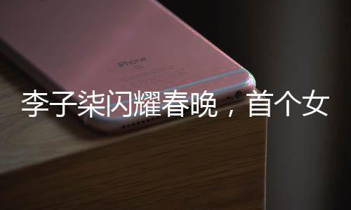李子柒閃耀春晚，首個(gè)女生鏡頭詮釋傳統(tǒng)文化魅力