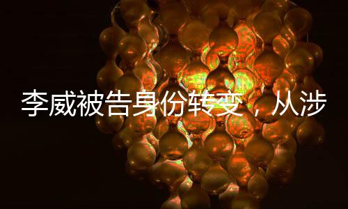 李威被告身份轉(zhuǎn)變，從涉案人轉(zhuǎn)為污點證人的深度剖析