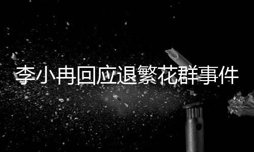 李小冉回應(yīng)退繁花群事件，深刻思考之后的決策，重新審視未來事業(yè)的方向