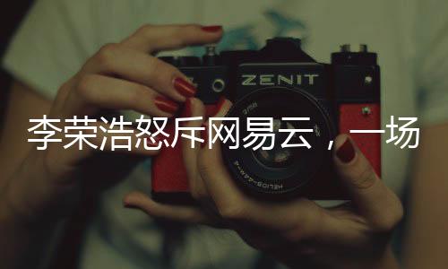 李榮浩怒斥網(wǎng)易云，一場音樂版權(quán)之爭的解讀