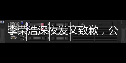 李榮浩深夜發(fā)文致歉，公眾人物應(yīng)有的態(tài)度與自省