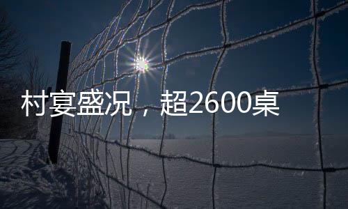 村宴盛況，超2600桌宴席熱鬧非凡，鄉(xiāng)村慶典展現(xiàn)無(wú)限活力