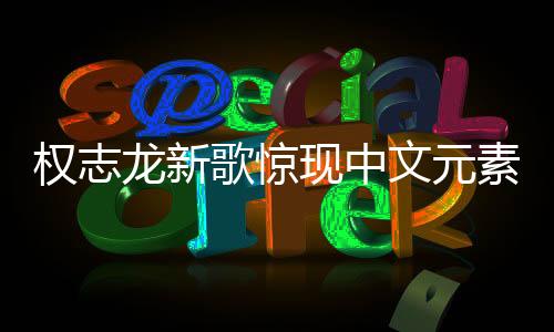 權(quán)志龍新歌驚現(xiàn)中文元素，音樂無界，多元融合之美