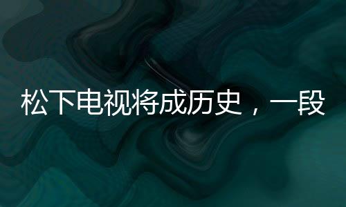 松下電視將成歷史，一段產(chǎn)業(yè)變革的見證